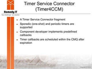 Timer Service Connector
(Timer4CCM)
A Timer Service Connector fragment
Sporadic (one-shot) and periodic timers are
supported
Component developer implements predefined
callbacks
Timer callbacks are scheduled within the CMQ after
expiration
Copyright © 201317
 