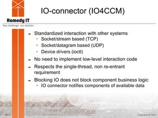 IO-connector (IO4CCM)
Standardized interaction with other systems
• Socket/stream based (TCP)
• Socket/datagram based (UDP)
• Device drivers (ioctl)
No need to implement low-level interaction code
Respects the single-thread, non re-entrant
requirement
Blocking IO does not block component business logic
• IO connector notifies components of available data
Copyright © 201318
 