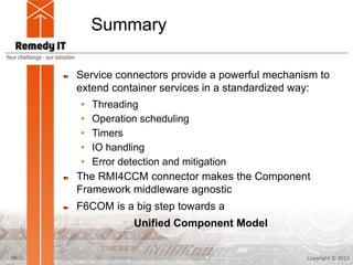 Summary
Service connectors provide a powerful mechanism to
extend container services in a standardized way:
• Threading
• Operation scheduling
• Timers
• IO handling
• Error detection and mitigation
The RMI4CCM connector makes the Component
Framework middleware agnostic
F6COM is a big step towards a
Unified Component Model
Copyright © 201319
 