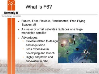 What is F6?
Future, Fast, Flexible, Fractionated, Free Flying
Spacecraft
A cluster of small satellites replaces one large
monolithic satellite
Advantages:
• Flexible related to design
and acquisition
• Less expensive in
developing and launch
• Highly adaptable and
survivable in orbit
Copyright © 20132
 