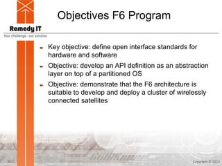 Objectives F6 Program
Key objective: define open interface standards for
hardware and software
Objective: develop an API definition as an abstraction
layer on top of a partitioned OS
Objective: demonstrate that the F6 architecture is
suitable to develop and deploy a cluster of wirelessly
connected satellites
Copyright © 20133
 
