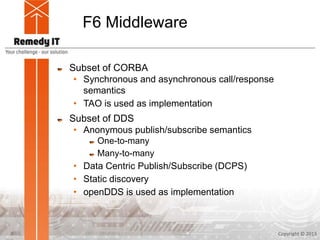 F6 Middleware
Subset of CORBA
• Synchronous and asynchronous call/response
semantics
• TAO is used as implementation
Subset of DDS
• Anonymous publish/subscribe semantics
One-to-many
Many-to-many
• Data Centric Publish/Subscribe (DCPS)
• Static discovery
• openDDS is used as implementation
Copyright © 20138
 