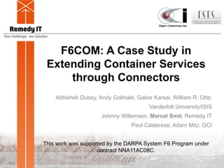 F6COM: A Case Study in
Extending Container Services
through Connectors
Abhishek Dubey, Andy Gokhale, Gabor Karsai, William R. Otte;
Vanderbilt University/ISIS
Johnny Willemsen, Marcel Smit; Remedy IT
Paul Calabrese, Adam Mitz; OCI
This work was supported by the DARPA System F6 Program under
contract NNA11AC08C.
 