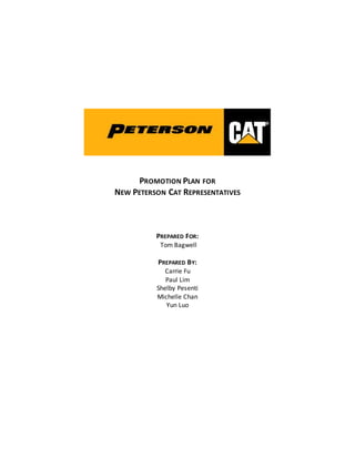 PROMOTION PLAN FOR
NEW PETERSON CAT REPRESENTATIVES
PREPARED FOR:
Tom Bagwell
PREPARED BY:
Carrie Fu
Paul Lim
Shelby Pesenti
Michelle Chan
Yun Luo
 