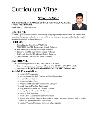 Curriculum Vitae
IZHAR ALI KHAN
Moh. Bahar Jafar Khel, V.P.O Bamkhel, Distt. & Tehsil Swabi, KPK, Pakistan.
Contact# +92-345-9507368
Email: izhar1991ali@yahoo.com
OBJECTIVE
To obtain a position that will enable me to use my strong organizational and accounts and finance skills,
educational background and ability to work well in a competitive environment and to handle complex
situations in almost all the fields of business.
COURSES
 Oracle Financial from ICMA PAKISTAN
 MS OFFICE from Skill Development Council Peshawar
 DIT from Board of Technical Education Peshawar
 Peachtree from Skill Development Council Peshawar
 Quick book from Skill Development Council Peshawar
 Tally from Skill Development Council Peshawar
EXPERIENCE
 3 Months Experience as a Cash Officer in Cakes & Bakes.
 One year experience as an Accounts Officer in SHAMS TRADERS (PVT) L.T.D.
 Accountant in MANSOOR SOAP & CHEMICAL INDUSTRYGadoon Amazi.
Key Job Responsibilities:
 To prepare the P/L Accounts
 To process and save the Daily Customer and Bank Transactions
 To process Delivery Orders
 To prepare the Balance Sheet
 To prepare Monthly Salaried Accounts of the Employees
 To handle Sales and Purchase Tax Invoices
 To keep proper record of all the Financial Activities
 To manage Receivable and Payable Accounts
 To reconcile Bank Statements
 To handle Office Documentation and Administration
 To compile and Analyze Financial information to prepare entries for accounts such as Ledger
Accounts and Document Business Transactions
 To maintain Vendors, Customers, Employees ledger accounts.
 