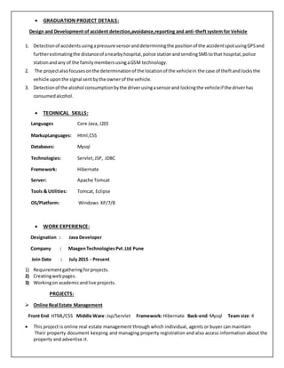  GRADUATION PROJECT DETAILS:
Design and Development of accident detection,avoidance,reporting and anti-theft system for Vehicle
1. Detectionof accidentsusingapressure sensoranddeterminingthe positionof the accidentspotusingGPSand
furtherestimatingthe distanceof anearbyhospital,police stationandsendingSMStothat hospital,police
stationandany of the familymembersusingaGSM technology.
2. The projectalsofocusesonthe determinationof the locationof the vehiclein the case of theftand locks the
vehicle uponthe signal sentbythe ownerof the vehicle.
3. Detectionof the alcohol consumptionbythe driverusingasensorand lockingthe vehicleif the driverhas
consumedalcohol.
 TECHNICAL SKILLS:
Languages Core Java, J2EE
MarkupLanguages:
Databases:
Html,CSS
Mysql
Technologies:
Framework:
Server:
Tools & Utilities:
Servlet,JSP, JDBC
Hibernate
Apache Tomcat
Tomcat, Eclipse
OS/Platform: Windows XP/7/8
 WORK EXPERIENCE:
Designation : Java Developer
Company : MaxgenTechnologiesPvt.Ltd Pune
Join Date : July 2015 - Present
1) Requirementgatheringforprojects.
2) Creatingwebpages.
3) Workingon academicandlive projects.
PROJECTS:
 Online Real Estate Management
Front End: HTML/CSS Middle Ware:Jsp/Servlet Framework: Hibernate Back-end:Mysql Team size:4
 This project is online real estate management through which individual, agents or buyer can maintain
Their property document keeping and managing property registration and also access information about the
property and advertise it.
 