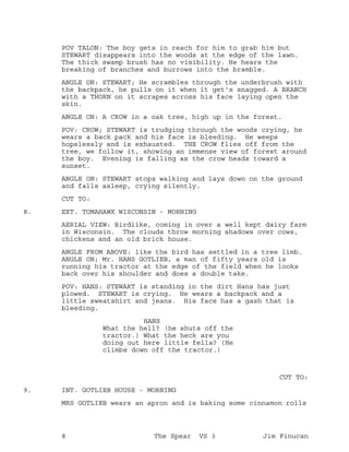 POV TALON: The boy gets in reach for him to grab him but
STEWART disappears into the woods at the edge of the lawn.
The thick swamp brush has no visibility. He hears the
breaking of branches and burrows into the bramble.
ANGLE ON: STEWART; He scrambles through the underbrush with
the backpack, he pulls on it when it get's snagged. A BRANCH
with a THORN on it scrapes across his face laying open the
skin.
ANGLE ON: A CROW in a oak tree, high up in the forest.
POV: CROW; STEWART is trudging through the woods crying, he
wears a back pack and his face is bleeding. He weeps
hopelessly and is exhausted. THE CROW flies off from the
tree, we follow it, showing an immense view of forest around
the boy. Evening is falling as the crow heads toward a
sunset.
ANGLE ON: STEWART stops walking and lays down on the ground
and falls asleep, crying silently.
CUT TO:
EXT. TOMAHAWK WISCONSIN - MORNING8.
AERIAL VIEW: Birdlike, coming in over a well kept dairy farm
in Wisconsin. The clouds throw morning shadows over cows,
chickens and an old brick house.
ANGLE FROM ABOVE: like the bird has settled in a tree limb.
ANGLE ON; Mr. HANS GOTLIEB, a man of fifty years old is
running his tractor at the edge of the field when he looks
back over his shoulder and does a double take.
POV: HANS: STEWART is standing in the dirt Hans has just
plowed. STEWART is crying. He wears a backpack and a
little sweatshirt and jeans. His face has a gash that is
bleeding.
HANS
What the hell? (he shuts off the
tractor.) What the heck are you
doing out here little fella? (He
climbs down off the tractor.)
CUT TO:
INT. GOTLIEB HOUSE - MORNING9.
MRS GOTLIEB wears an apron and is baking some cinnamon rolls
8 The Spear VS 3 Jim Finucan
 