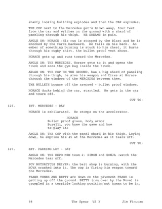 shanty looking building explodes and then the CAR explodes.
THE COP next to the Mercedes get's blown away, four feet
from the car and writhes on the ground with a shard of
paneling through his thigh. HE SREAMS in pain.
ANGLE ON: HORACE :His run is stopped by the blast and he is
knocked by the force backward. He falls on his back. An
ember of something burning is stuck to his chest, it burns
through his rugby shirt, the bullet proof vest shows.
HORACE gets up and runs toward the Mercedes.
ANGLE ON: THE MERCEDES. Horace gets to it and opens the
trunk and sees the gym bag inside the trunk.
ANLGE ON: THE COP ON THE GROUND, has a big shard of paneling
through his thigh, he aims his weapon and fires at Horace
through the windows of the MERCEDES between them.
THE BULLETS bounce off the armored - bullet proof windows.
HORACE ducks behind the car, startled. He gets in the car
and tears off.
CUT TO:
INT. MERCEDES - DAY126.
HORACE is exhilarated. He stomps on the accelerator.
HORACE
Bullet proof glass, body armor
Burelli, you knew the game and how
to play it!
ANGLE ON; THE COP with the panel shard in his thigh. Laying
down, he empties his 45 at the Mercedes as it tears off.
CUT TO:
EXT. PARKING LOT - DAY127.
ANGLE ON: THE REPO MEN team 2- SIMON and SONJA -watch the
Mercedes tear off.
POV MOTORCYCLE DRIVER: the bait shop is burning, with the
NOVA crashed into it. The cop is firing his weapon toward
the Mercedes.
FRANK TUNES AND BETTY are down on the pavement FRANK is
getting up off the ground. BETTY (run over by the Nova) is
crumpled in a terrible looking position not human to be in.
98 The Spear VS 3 Jim Finucan
 