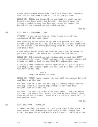 CLOSE SHOT: SIMON snaps down the black visor and feathers
the clutch, the bike takes off out of the picture.
ANGLE ON: SONJA her long, thick red hair is trailing out
behind them from under her helmet. She tears open the
velcro closing around her leather jacket to reveal the
barrel of the submachine gun sticking out.
CUT TO:
EXT. PARK - TOMAHAWK - DAY128.
STEWART is moving quickly on foot, looks over at the
explosion of the bait shop.
POV STEWART; FRANK TUNES is up off the ground. His arm is
broken and perhaps his leg. His helmet is off and shattered
on the ground. He moves painfully over to the fallen BETTY
and leans down.
CLOSE SHOT; FRANK grips her hand as she dies, grimaces in
pain and grief, then opens her bloody LEATHER JACKET.
ANGLE ON: THE submachine gun contraption around the BETTY-
concealment holster. FRANK unsnaps it in several places and
stands up with a Heckler and Koch MP5 submachine gun.
A COP CAR with Tomahawk Police written on it pulls up fast
and stops, the officer gets out and aims his side arm over
the hood of the car.
COP 1
Drop the weapon or die!
ANGLE ON: FRANK turns toward the cop with the weapon leveled
and fires at the cop.
BULLETS slam into the car the cop is taking refuge behind.
The cop fires his weapon repeatedly at the Repo Man.
Bullets slam into the cop.
Bullets from the cop's gun slam into FRANK. The two spasm
as they fire their last shots into and at each other. Then
they stand for a moment, riddled with bullets, then fall to
the ground. HOLD.
CUT TO:
EXT. THE PARK - TOMAHAWK129.
STEWART watches the shoot out and runs toward the scene. He
approaches both downed men and picks up the tipped over
bike. He gets on it and works a kick start, the bike fires
99 The Spear VS 3 Jim Finucan
 
