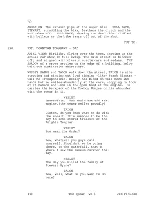 up.
ANGLE ON: The exhaust pipe of the super bike. PULL BACK;
STEWART, straddling the bike, feathers the clutch and the
and takes off. PULL BACK, showing the dead rider riddled
with bullets as the bike tears off out of the shot.
CUT TO:
EXT. DOWNTOWN TOMAHAWK - DAY130.
ARIEL VIEW; Birdlike, flying over the town, showing us the
annual car show in full swing. The main street is blocked
off, and aligned with classic muscle cars and sedans. THE
SHADOW of a crows settles on the edge of a building, below
walk two distinctive characters.
WESLEY SANNS and TALON walk down the street, TALON is side
stepping and singing out loud singing -like- Frank Sinatra -
Call Me Irresponsible. Wesley has blood on this neck and
hands but he smiles abundantly at the cars, stopping to look
at 78 Camaro and look in the open hood at the engine. He
carries the backpack of the Cowboy Ninjas on his shoulder
with the spear in it.
WESLEY
Incredible. You could eat off that
engine.(the owner smiles proudly)
TALON
Listen, do you know what to do with
the spear? It's suppose to be the
key to some stored treasure of the
Knights Templar.
WESLEY
You mean the Order?
TALON
Yea, whatever you guys call
yourself. Shouldn't we be going
there, to the waterfall, that's
where I saw the museum curator that
day.
WESLEY
The day you killed the family of
Stewart Byrne?
TALON
Yea, well, what do you want to do
here?
100 The Spear VS 3 Jim Finucan
 