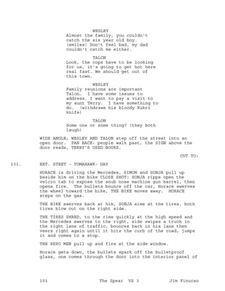 WESLEY
Almost the family, you couldn't
catch the six year old boy.
(smiles) Don't feel bad, my dad
couldn't catch me either.
TALON
Look, the cops have to be looking
for us, it's going to get hot here
real fast. We should get out of
this town.
WESLEY
Family reunions are important
Talon. I have some issues to
address. I want to pay a visit to
my aunt Terry. I have something to
do. (withdraws his bloody Kukri
knife)
TALON
Some one or some thing? (they both
laugh)
WIDE ANGLE; WESLEY AND TALON step off the street into an
open door. PAN BACK: people walk past, the SIGN above the
door reads, TERRY'S USED BOOKS.
CUT TO:
EXT. STEET - TOMAHAWK- DAY131.
HORACE is driving the Mercedes, SIMON and SONJA pull up
beside him on the bike CLOSE SHOT: SONJA ripps open the
velcro tab to expose the snub nose machine gun barrel, then
opens fire. The bullets bounce off the car, Horace swerves
the wheel toward the bike, THE BIKE moves away. HORACE
steps on the gas.
THE BIKE swerves back at him, SONJA aims at the tires, both
tires blow out on the right side.
THE TIRES SHRED, to the rims quickly at the high speed and
the Mercedes swerves to the right, side swipes a truck in
the right lane of traffic, bounces back in his lane then
veers right again until it hits the curb of the road, jumps
it and comes to a stop.
THE REPO MEN pull up and fire at the side window.
Horace gets down, the bullets spark off the bulletproof
glass, one comes through the door into the interior panel of
101 The Spear VS 3 Jim Finucan
 