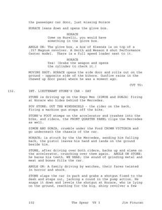 the passenger car door, just missing Horace
HORACE leans down and opens the glove box.
HORACE
Come on Burelli, you would have
something in the glove box.
ANGLE ON: The glove box, a box of Kleenex is on top of a
.357 Magnum revolver. A Smith and Wesson 8 shot Performance
Center model. There is a full speed loader next to it.
HORACE
Yea! (Grabs the weapon and opens
the cylinder to check it.)
MOVING SHOT: HORACE opens the side door and rolls out on the
ground - opposite side of the bikers. Gunfire rains in the
chewed up door panel where he was a moment ago.
CUT TO:
INT. LIEUTENANT STONE'S CAR - DAY132.
STONE is driving up on the Repo Men (SIM0N and SONJA) firing
at Horace who hides behind the Mercedes.
POV STONE: OUT THE WINDSHIELD - the rider on the back,
firing a machine gun steps off the bike.
STONE's FOOT stomps on the accelerator and crashes into the
bike, and riders, the FRONT QUARTER PANEL clips the Mercedes
as well.
SIMON AND SONJA, crumble under the Ford CROWN VICTORIA and
go underneath the chassis of the car.
HORACE; is struck by the the Mercedes, sending him falling
back, the pistol leaves his hand and lands on the ground
beside him.
STONE, after driving over both riders, backs up and slams on
the accelerator, crunching over them again. ANGLE ON STONE:
he bares his teeth. WE HEAR; the sound of grinding metal and
meat and bones fills the car.
ANGLE ON: A family driving by watches, their faces twisted
in horror and shock.
STONE slaps the car in park and grabs a shotgun fixed to the
dash and steps out, jacking a round in the pump action. He
snaps it down and levels the shotgun at Horace, who is lying
on the ground, reaching for the big, shiny revolver a few
102 The Spear VS 3 Jim Finucan
 