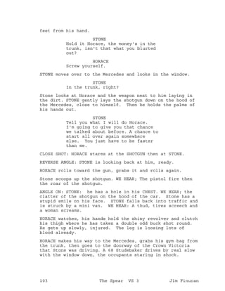 feet from his hand.
STONE
Hold it Horace, the money's in the
trunk, isn't that what you blurted
out?
HORACE
Screw yourself.
STONE moves over to the Mercedes and looks in the window.
STONE
In the trunk, right?
Stone looks at Horace and the weapon next to him laying in
the dirt. STONE gently lays the shotgun down on the hood of
the Mercedes, close to himself. Then he holds the palms of
his hands out.
STONE
Tell you what I will do Horace.
I'm going to give you that chance
we talked about before. A chance to
start all over again somewhere
else. You just have to be faster
than me.
CLOSE SHOT: HORACE stares at the SHOTGUN then at STONE.
REVERSE ANGLE: STONE is looking back at him, ready.
HORACE rolls toward the gun, grabs it and rolls again.
Stone scoops up the shotgun. WE HEAR; The pistol fire then
the roar of the shotgun.
ANGLE ON: STONE: he has a hole in his CHEST. WE HEAR; the
clatter of the shotgun on the hood of the car. Stone has a
stupid smile on his face. STONE falls back into traffic and
is struck by a mini van. WE HEAR: A thud, tires screech and
a woman screams.
HORACE watches, his hands hold the shiny revolver and clutch
his thigh where he has taken a double odd buck shot round.
He gets up slowly, injured. The leg is loosing lots of
blood already.
HORACE makes his way to the Mercedes, grabs his gym bag from
the trunk, then goes to the doorway of the Crown Victoria
that Stone was driving. A 68 Studebaker drives by real slow
with the window down, the occupants staring in shock.
103 The Spear VS 3 Jim Finucan
 