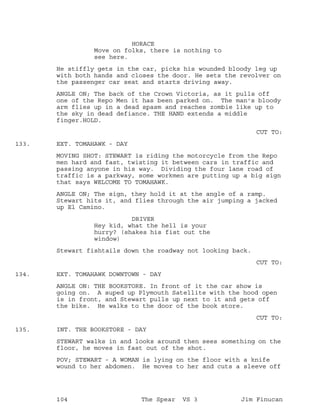 HORACE
Move on folks, there is nothing to
see here.
He stiffly gets in the car, picks his wounded bloody leg up
with both hands and closes the door. He sets the revolver on
the passenger car seat and starts driving away.
ANGLE ON; The back of the Crown Victoria, as it pulls off
one of the Repo Men it has been parked on. The man's bloody
arm flies up in a dead spasm and reaches zombie like up to
the sky in dead defiance. THE HAND extends a middle
finger.HOLD.
CUT TO:
EXT. TOMAHAWK - DAY133.
MOVING SHOT: STEWART is riding the motorcycle from the Repo
men hard and fast, twisting it between cars in traffic and
passing anyone in his way. Dividing the four lane road of
traffic is a parkway, some workmen are putting up a big sign
that says WELCOME TO TOMAHAWK.
ANGLE ON; The sign, they hold it at the angle of a ramp.
Stewart hits it, and flies through the air jumping a jacked
up El Camino.
DRIVER
Hey kid, what the hell is your
hurry? (shakes his fist out the
window)
Stewart fishtails down the roadway not looking back.
CUT TO:
EXT. TOMAHAWK DOWNTOWN - DAY134.
ANGLE ON: THE BOOKSTORE. In front of it the car show is
going on. A suped up Plymouth Satellite with the hood open
is in front, and Stewart pulls up next to it and gets off
the bike. He walks to the door of the book store.
CUT TO:
INT. THE BOOKSTORE - DAY135.
STEWART walks in and looks around then sees something on the
floor, he moves in fast out of the shot.
POV; STEWART - A WOMAN is lying on the floor with a knife
wound to her abdomen. He moves to her and cuts a sleeve off
104 The Spear VS 3 Jim Finucan
 