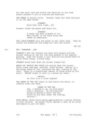 his own shirt and and stuffs the material in the stab
wound.(Stewart's arm is scarred and muscular)
THE WOMAN is barely alive. Stewart takes her hand and puts
it on the open wound.
STEWART
Hold that real tight, ok?
Stewart finds the phone and dials 911.
STEWART
A woman has been stabbed at 211
Main Street in the book store she
needs an ambulance.
PULL BACK;STEWART puts the phone in her other hand. Then he
leaves the bookstore and steps out onto the street.
CUT TO:
EXT. TOMAHAWK - DAY136.
STEWART'S POV the streets are busy with people milling
around looking at the hot rod cars parked in the angular
parking. Down the street a tall distinctive,scared head of
Talon moves along, a block away.
STEWART moves fast down the street toward him.
ANGLE ON: WESLEY AND TALON are moving down the street.
Talon looks restless, nervous, looks around. Wesley is a
few paces ahead of him, enjoying the day, looking at the
cars. There is a significant amount of fresh blood on his
shirt. WESLEY stops to talk to a proud car owner.
WESLEY
So this is a 6 liter engine?
THE OWNER OF THE CAR leans in and starts the motor, it
rumbles under the hood.
OWNER OF THE CAR
Yea, I beefed it up, um with parts
from a Chevelle. (Is noticing the
blood on Wesley's shirt and the
blood on his neck under the flattop
haircut.)
WIDE ANGLE: Shows Talon being approached by a police officer
in blue uniform. He pushes Talon against a wall by an alley
and begins to pat him down.
105 The Spear VS 3 Jim Finucan
 