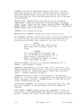 STEWART: POV As he approaches Wesley and Talon, watches
Talon get pushed to the wall. Talon spins as he draws his
big bone handled knife and stabs the cop in the stomach
while pulling him close and spinning around and in between
the buildings.
MOVING SHOT: TALON dances with THE COP as he savagely,
repeatedly, slams his long knife into his body. He spins,
stabs, spins, stabs and the camera SWIRLS AROUND. WE HEAR: A
WOMAN SCREAM. Then big band music like Sinatra - Summerwind.
TALON sings along as he stabs.
STEWART runs toward the alley.
MOVING SHOT: STEWART rounds the corner of the alley.
POV STEWART: TALON is waiting for him, with the bloody knife
in front of him, smiling. A patrolman is writhing on the
ground from multiple stab wounds at the feet of Talon.
TALON
Didn't I tell you boy, that no one
gets away from ole Uncle Talon for
long?
STEWART
For crimes against humanity, and
for the murder of my parents,and so
many others,I sentence you to
death. Confess and repent or spend
this very night in hell.
ANGLE ON TALON: He puts on a serious expression for a
moment, then begins to laugh.
STEWART'S BUCK KNIFE is in his hand, he is fearless. He
steps confidently toward Talon. The two stay in close and
deflect thrust at lightening speed, sparks fly from the
steel. Stewart advances slightly.
STEWART receives a slash to the shoulder - he retreats-
shook up. He kicks Talon in the groin and slashes his face.
Talon retreats, stunned. STEWART moves in fast and with a
slash, beheads the big man.
CLOSE SHOT; STEWART, he is full of rage and fury. But then
his face changes, he breaths deep and takes charge of
himself.
WIDE ANGLE; STEWART walks toward the sidewalk in front of
the alley, in the BACKGROUND two dead men lay in pools of
blood. A STRAY DOG trots up and laps at the blood of TALON.
106 The Spear VS 3 Jim Finucan
 