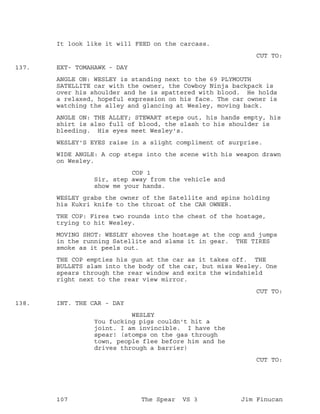 It look like it will FEED on the carcass.
CUT TO:
EXT- TOMAHAWK - DAY137.
ANGLE ON: WESLEY is standing next to the 69 PLYMOUTH
SATELLITE car with the owner, the Cowboy Ninja backpack is
over his shoulder and he is spattered with blood. He holds
a relaxed, hopeful expression on his face. The car owner is
watching the alley and glancing at Wesley, moving back.
ANGLE ON: THE ALLEY; STEWART steps out, his hands empty, his
shirt is also full of blood, the slash to his shoulder is
bleeding. His eyes meet Wesley's.
WESLEY'S EYES raise in a slight compliment of surprise.
WIDE ANGLE: A cop steps into the scene with his weapon drawn
on Wesley.
COP 1
Sir, step away from the vehicle and
show me your hands.
WESLEY grabs the owner of the Satellite and spins holding
his Kukri knife to the throat of the CAR OWNER.
THE COP: Fires two rounds into the chest of the hostage,
trying to hit Wesley.
MOVING SHOT: WESLEY shoves the hostage at the cop and jumps
in the running Satellite and slams it in gear. THE TIRES
smoke as it peels out.
THE COP empties his gun at the car as it takes off. THE
BULLETS slam into the body of the car, but miss Wesley. One
spears through the rear window and exits the windshield
right next to the rear view mirror.
CUT TO:
INT. THE CAR - DAY138.
WESLEY
You fucking pigs couldn't hit a
joint. I am invincible. I have the
spear! (stomps on the gas through
town, people flee before him and he
drives through a barrier)
CUT TO:
107 The Spear VS 3 Jim Finucan
 