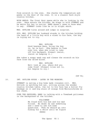 from scratch in the oven. She checks the temperature and
peeks in the door of the oven. It is a classic farm style
country kitchen.
WIDE ANGLE: The front door opens while she is looking in the
oven. Hans enters the kitchen. He steps in with STEWART and
he waits for her to notice. HANS doesn't seem to know what
to say. STEWART looks like he is in slight shock.
MRS. GOTLIEB turns around and jumps in surprise.
POV; MRS. GOTLIEB her husband stands in the kitchen holding
the hand of a little boy with a slash to his face, the boy
is trying not to cry.
MRS. GOTLIEB
Good heavens Hans, bring the boy
in, he is hurt. (She begins to fuss
over him, when she tries to take
off his backpack, Stewart resist,
insist on keeping it.)
She takes a soapy wash rag and cleans the scratch on his
face from the dried blood.
MRS. GOTLIEB
Well look at you, where did you
come from? (Stewart tries not to,
but begins to cry.)
CUT TO;
INT. GOTLIEB HOUSE - LATER IN THE MORNING.10.
STEWART is eating a big home made cinnamon roll. MRS.
Gotleib is watching him eat, sitting across the wooden
country kitchen table, the cut to his face has a butter fly
bandage on it and big stain of orange from Mercurochrome on
his cheek.
OVER THE SHOULDER; HANS is talking with a Tomahawk policeman
in the background of the kitchen.
POLICEMAN
We found both his mom and his dad
killed. No doubt he saw something
and I need to ask him some
questions. Then he should go into
hiding for a while until we figure
(MORE)
9 The Spear VS 3 Jim Finucan
 