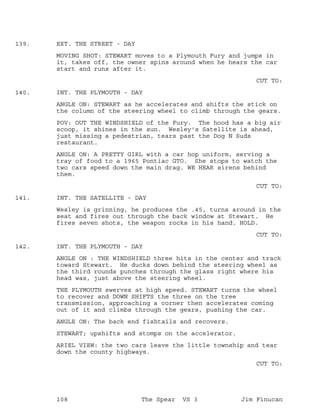 EXT. THE STREET - DAY139.
MOVING SHOT: STEWART moves to a Plymouth Fury and jumps in
it, takes off, the owner spins around when he hears the car
start and runs after it.
CUT TO:
INT. THE PLYMOUTH - DAY140.
ANGLE ON: STEWART as he accelerates and shifts the stick on
the column of the steering wheel to climb through the gears.
POV: OUT THE WINDSHIELD of the Fury. The hood has a big air
scoop, it shines in the sun. Wesley's Satellite is ahead,
just missing a pedestrian, tears past the Dog N Suds
restaurant.
ANGLE ON: A PRETTY GIRL with a car hop uniform, serving a
tray of food to a 1965 Pontiac GTO. She stops to watch the
two cars speed down the main drag. WE HEAR sirens behind
them.
CUT TO:
INT. THE SATELLITE - DAY141.
Wesley is grinning, he produces the .45, turns around in the
seat and fires out through the back window at Stewart. He
fires seven shots, the weapon rocks in his hand. HOLD.
CUT TO:
INT. THE PLYMOUTH - DAY142.
ANGLE ON : THE WINDSHIELD three hits in the center and track
toward Stewart. He ducks down behind the steering wheel as
the third rounds punches through the glass right where his
head was, just above the steering wheel.
THE PLYMOUTH swerves at high speed. STEWART turns the wheel
to recover and DOWN SHIFTS the three on the tree
transmission, approaching a corner then accelerates coming
out of it and climbs through the gears, pushing the car.
ANGLE ON: The back end fishtails and recovers.
STEWART; upshifts and stomps on the accelerator.
ARIEL VIEW: the two cars leave the little township and tear
down the county highways.
CUT TO:
108 The Spear VS 3 Jim Finucan
 