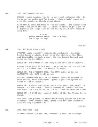 INT. THE SATELLITE- DAY143.
WESLEY laughs maniacally, he is very much enjoying this. He
turns up the radio and Tom Jones - "Shes a Lady" comes out
over the speakers. WESLEY sings along.
HIGH ANGLE; OVER THE HOOD of the Satellite. The narrow road
passes fast under the car. A truck is about to pull out of
a driveway but stops just before Wesley would have smashed
into him.
WESLEY
Wahoo waahoo wahoo! She's a lady!
(he sings in key)
CUT TO:
INT. PLYMOUTH FURY - DAY144.
STEWART looks intently through the spiderweb - cracked,
bullet-holed windshield and works the clutch on the floor
and downshifts to grab a gear, the car lunges forward and
gains on the Satellite.
ANGLE ON; THE BUMPER of the Fury slams into the Satellite.
WESLEY rocks back in his seat. He picks up the .45 but the
action is locked open, the weapon is empty.
ANGLE ON; THE SPEEDING CARS, The FURY pulls up on the
SATELLITE, the CARS trade paint.
WESLEY: pantomimes that he is scared, looks at Stewart in
mock terror, then downshifts, grabs a gear and speeds off
ahead of the Satellite.
ANGLE ON: A black top corner and a sign post. The Satellite
speeds into the corner, drifts through it, barely holding
the road, the Fury is hot on its tail. PAN UP SHOW THE SIGN:
ANGLE ON : A SIGN they passed, Dells of the Eau Claire River
ahead.
THE Satellite passes an AMISH WAGON being pulled by a horse
carriage, then corners hard, going into the park entrance,
just missing a pedestrian.
CUT TO:
INT. THE FURY -DAY145.
STEWART downshifts the car, swerves to miss the carriage,
109 The Spear VS 3 Jim Finucan
 