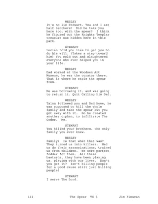 WESLEY
It's no lie Stewart. You and I are
half brothers! Did he take you
here too, with the spear? I think
he figured out the Knights Templar
treasure was hidden here in this
park.
STEWART
Lucian told you lies to get you to
do his will. (Takes a step toward
him) You sold out and slaughtered
everyone who ever helped you in
your life.
WESLEY
Dad worked at the Woodsen Art
Museum, he was the curator there.
That is where he stole the spear
from.
STEWART
He was borrowing it, and was going
to return it. Quit Calling him Dad.
WESLEY
Talon followed you and Dad home, he
was supposed to kill the whole
family and take the spear but you
got away with it. So he created
another orphan, to infiltrate The
Order. Me.
STEWART
You killed your brothers, the only
family you ever knew.
WESLEY
Family? Is that what that was?
They turned us into killers. Had
us do their assassinations, trained
us from children. We were perfect
fodder for them. All these
bastards, they have been playing
us, playing with our lives. Don't
you get it? Isn't killing people
for a good cause still just killing
people?
STEWART
I serve The Lord.
111 The Spear VS 3 Jim Finucan
 