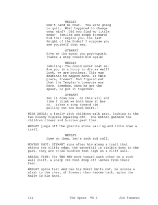 WESLEY
Don't hand me that. You were going
to quit. What happened to change
your mind? Did you find my little
mess? (smiles and steps forward)
Did that inspire you, the last
Knight of the Order? I suppose you
see yourself that way.
STEWART
Give me the spear you psychopath.
(takes a step toward him again)
WESLEY
(smiling) You could never beat me.
Are you in a hurry to die as well?
Look, we are brothers. This was
destined to happen here, at this
place, Stewart. Dad figured out
that the Templar's treasure was
here. Somehow, when he got the
spear, he put it together.
STEWART
Put it down now. Or this will end
like I think we both know it has
to. (takes a step toward him,
pulling out the Buck knife.)
WIDE ANGLE; a family with children walk past, looking at the
two bloody figures squaring off. The mother gathers the
children closer and hurries past them.
WESLEY jumps off the granite stone railing and trots down a
trail.
WESLEY
Come on then, let's rock and roll.
MOVING SHOT; STEWART runs after him along a trail that
skirts the cliffs edge, the waterfall is visible down in the
park, they are three hundred feet high on a cliff wall.
AERIAL VIEW; The TWO MEN move toward each other on a rock
wall cliff, a sharp 300 foot drop off inches from their
feet.
WESLEY spins fast and has his Kukri knife out, he scores a
slash to the chest of Stewart then dances back, spins the
knife in his hand.
112 The Spear VS 3 Jim Finucan
 