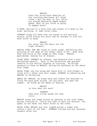 WESLEY
Does that bring back memories of
the training exercises? All those
times I got the best of you, while
you played defensive edged weapon
games. What do you think is going
to happen here?
A CROW; settles in a pine tree and cranks it's head to the
side, watching, it caws three times.
STEWART clasp his hand over the wound to his pectoral
muscle, blood stains his shirt and he charges in with his
Buck knife in hand.
WESLEY
You never had the heart for the
fight Stewart!
AERIAL VIEW; THE TWO clash on close range, deflecting and
parrying on the edge of the steep, sheer cliff. They move
back and forth on the ledge as they fight. WESLEY
pantomimes, making fun of Stewart.
CLOSE SHOT; STEWART he relaxes, and advances with a more
determined assault. Gone is the hesitation and guarded
reserve of his earlier display of training. He brings
pressure to bear on WESLEY, moving him backward on the sheer
rock ledge.
ARIEL VIEW; the two young men fence with 13 inch blades in
close with a sheer rock wall ledge, STEWART is advancing and
WESLEY is retreating.
ANGLE ON: WESLEY, he steps back and lowers his shoulder to
fling the back pack around, off his back, and open the
zipper. He holds up the Spear of Destiny.
WESLEY
Is this what you want?
STEWART
Take your filthy hands off that
relic.
WESLEY turns and jumps across an opening in the rock ledge,
barley clearing it, twirls his arms to gain his balance, the
spear in one hand, his Kukri knife in the other.
ARIEL VIEW; WESLEY has just jumped across a ledge that
offers a fall of 300 feet. STEWART follows him and launches
himself after him.
113 The Spear VS 3 Jim Finucan
 