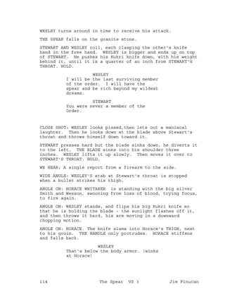 WESLEY turns around in time to receive his attack.
THE SPEAR falls on the granite stone.
STEWART AND WESLEY roll, each clasping the other's knife
hand in the free hand. WESLEY is bigger and ends up on top
of STEWART. He pushes his Kukri knife down, with his weight
behind it, until it is a quarter of an inch from STEWART'S
THROAT. HOLD.
WESLEY
I will be the last surviving member
of the order. I will have the
spear and be rich beyond my wildest
dreams.
STEWART
You were never a member of the
Order.
CLOSE SHOT: WESLEY looks pissed,then lets out a maniacal
laughter. Then he looks down at the blade above Stewart's
throat and throws himself down toward it.
STEWART presses hard but the blade sinks down, he diverts it
to the left. THE BLADE sinks into his shoulder three
inches. WESLEY lifts it up slowly. Then moves it over to
STEWART'S THROAT. HOLD.
WE HEAR; A single report from a firearm to the side.
WIDE ANGLE: WESLEY'S stab at Stewart's throat is stopped
when a bullet strikes his thigh.
ANGLE ON: HORACE WHITAKER is standing with the big silver
Smith and Wesson, swooning from loss of blood, trying focus,
to fire again.
ANGLE ON: WESLEY stands, and flips his big Kukri knife so
that he is holding the blade - the sunlight flashes off it,
and then throws it hard, his arm moving in a downward
chopping motion.
ANGLE ON: HORACE. The knife slams into Horace's THIGH, next
to his groin. THE HANDLE only protrudes. HORACE stiffens
and falls back.
WESLEY
That's below the body armor. (winks
at Horace)
114 The Spear VS 3 Jim Finucan
 
