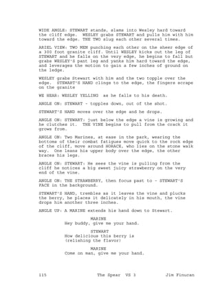 WIDE ANGLE: STEWART stands, slams into Wesley hard toward
the cliff edge. WESLEY grabs STEWART and pulls him with him
toward the edge. THE TWO slug each other several times.
ARIEL VIEW: TWO MEN punching each other on the sheer edge of
a 300 foot granite cliff. Until WESLEY kicks out the leg of
STEWART and he falls on the very edge, he begins to fall but
grabs WESLEY'S pant leg and yanks him hard toward the edge,
and leverages the motion to gain a few inches of ground on
the ledge.
WESLEY grabs Stewart with him and the two topple over the
edge. STEWART'S HAND clings to the edge, the fingers scrape
on the granite
WE HEAR: WESLEY YELLING as he falls to his death.
ANGLE ON: STEWART - topples down, out of the shot.
STEWART'S HAND moves over the edge and he drops.
ANGLE ON: STEWART: just below the edge a vine is growing and
he clutches it. THE VINE begins to pull from the crack it
grows from.
ANGLE ON: Two Marines, at ease in the park, wearing the
bottoms of their combat fatigues move quick to the rock edge
of the cliff, move around HORACE, who lies on the stone walk
way. One leans his upper body over the edge, the other
braces his legs.
ANGLE ON: STEWART: He sees the vine is pulling from the
cliff he notices a big sweet juicy strawberry on the very
end of the vine.
ANGLE ON: THE STRAWBERRY, then focus past to - STEWART'S
FACE in the background.
STEWART'S HAND, trembles as it leaves the vine and plucks
the berry, he places it delicately in his mouth, the vine
drops him another three inches.
ANGLE UP: A MARINE extends his hand down to Stewart.
MARINE
Hey buddy, give me your hand.
STEWART
How delicious this berry is
(relishing the flavor)
MARINE
Come on man, give me your hand.
115 The Spear VS 3 Jim Finucan
 