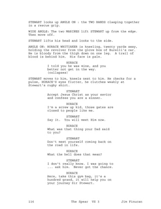 STEWART looks up ANGLE ON : the TWO HANDS clasping together
in a rescue grip.
WIDE ANGLE: The two MARINES lift STEWART up from the edge.
Then move off.
STEWART lifts his head and looks to the side.
ANGLE ON: HORACE WHITIAKER is kneeling, twenty yards away,
holding the revolver from the glove box of Burelli's car.
He is bloody from the thigh down on one leg. A trail of
blood is behind him. His face is pale.
HORACE
I told you he was mine, and you
better not get in the way.
(collapses)
STEWART moves to him, kneels next to him. He checks for a
pulse, HORACE'S eyes flutter, he clutches weakly at
Stewart's rugby shirt.
STEWART
Accept Jesus Christ as your savior
and confess you are a sinner.
HORACE
I'm a screw up kid, those gates are
closed to people like me.
STEWART
Say it. You will meet Him now.
HORACE
What was that thing your Dad said
to you?
STEWART
Don't meet yourself coming back on
the road in life.
HORACE
What the hell does that mean?
STEWART
I don't really know. I was going to
... ask him. Never got the chance.
HORACE
Here, take this gym bag, it's a
hundred grand, it will help you on
your journey Sir Stewart.
116 The Spear VS 3 Jim Finucan
 