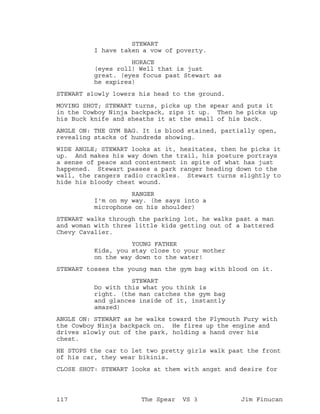 STEWART
I have taken a vow of poverty.
HORACE
(eyes roll) Well that is just
great. (eyes focus past Stewart as
he expires)
STEWART slowly lowers his head to the ground.
MOVING SHOT; STEWART turns, picks up the spear and puts it
in the Cowboy Ninja backpack, zips it up. Then he picks up
his Buck knife and sheaths it at the small of his back.
ANGLE ON: THE GYM BAG. It is blood stained, partially open,
revealing stacks of hundreds showing.
WIDE ANGLE; STEWART looks at it, hesitates, then he picks it
up. And makes his way down the trail, his posture portrays
a sense of peace and contentment in spite of what has just
happened. Stewart passes a park ranger heading down to the
wall, the rangers radio crackles. Stewart turns slightly to
hide his bloody chest wound.
RANGER
I'm on my way. (he says into a
microphone on his shoulder)
STEWART walks through the parking lot, he walks past a man
and woman with three little kids getting out of a battered
Chevy Cavalier.
YOUNG FATHER
Kids, you stay close to your mother
on the way down to the water!
STEWART tosses the young man the gym bag with blood on it.
STEWART
Do with this what you think is
right. (the man catches the gym bag
and glances inside of it, instantly
amazed)
ANGLE ON: STEWART as he walks toward the Plymouth Fury with
the Cowboy Ninja backpack on. He fires up the engine and
drives slowly out of the park, holding a hand over his
chest.
HE STOPS the car to let two pretty girls walk past the front
of his car, they wear bikinis.
CLOSE SHOT: STEWART looks at them with angst and desire for
117 The Spear VS 3 Jim Finucan
 