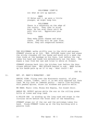 out what we are up against.
POLICEMAN (CONT'D)
HANS
If Helen and I, we were a little
younger, we might keep him.
POLICEMAN
There is a monastery on the edge of
the county. They take in stray
boys. He can stay there until we
sort this out. Appreciate your
help.
HANS
They make great cheese and wine
there. The boy will be just fine,
Helen. They are respected farmers.
THE POLICEMAN: walks stiffly over to the child and pauses.
STEWART stares up at him. MRS. GOTLIEB leans over and wipes
the sticky cinnamon off his hands and mouth with a wash rag
then looks at the bandage on his face, just before the cop
takes his hand and leads him methodically out the door. She
wipes a tear from her eye and tries to smile at Stewart.
STEWART glances back into the kitchen just before the door
closes behind them. MRS GOTLEIB begins to sob. HANS holds
up his hands palm up as if to say - what could I do?
CUT TO:
EXT. ST. MARY'S MONASTERY - DAY11.
AERIAL VIEW: flying over the Wisconsin country, of pine
trees, rivers, timber, until it is met with squared out farm
land. We fly over an immense gothic - castle like building
with peaked spires, stone cut windows and granite walls.
WE HEAR: Music like; Missa Ave Regina, for mixed choir.
ANGLE ON: GOTHIC spires while the sun on the rolling green
hills of trees and crop land.
A POLICE CAR is winding up the long road and stops in the
circular drive before the front door of the monastery.
STEWART steps out of the car and the policeman takes his
hand. Young STEWART looks up at the big building with a
pensive look.
10 The Spear VS 3 Jim Finucan
 