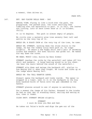 a moment, then drives on.
FADE OUT;
EXT. EAU CLAIRE DELLS PARK - DAY147.
AERIAL VIEW; Flying in like a bird over the park, the
playground, the parked cars, the river swirling then
tumbling over two waterfalls to pool. It is fall, the leaves
are turning. Lots of bare trees show us it is October,
chilly.
It is 52 degrees. The park is almost empty of people.
We circle over a majestic pine tree seventy feet tall and
settle on the very top of it.
ANGLE ON; A BLACK CROW at the very top of the tree, he caws.
ANGLE ON; STEWART, walking down the stone stairs to the
ledge, he has the cowboy ninja back pack on, he limps
slightly. He wears a new Rugby shirt and a pair of swimming
trunks and sandals. His bowl haircut has grown out. He makes
his way down the rocks.
WE HEAR; MUSIC like; Aurora by Hanz Zimmer
STEWART reaches the rocks by the waterfall and takes off his
shirt and sandals. A large healing wound is on his chest.
(we hear the music behind the sound of the waterfall.)
STEWART sits down and swings the backpack off, similar to
how Wesley did it when they fought. He turns and looks up at
the ledge where Wesley fell.
ANGLE ON: The TALL GRANTIE LEDGE.
Stewart opens the backpack and looks inside. The spear is
wrapped in a towel, next to it in the backpack is the big
bone handled knife of Talon with the gem imbedded in the
handle.
STEWART glances around to see if anyone is watching him.
For a moment the image of his father, dressed in the trunks
he had on that day is standing there, smiling and waving at
him, then it fades.
CLOSE SHOT: STEWART SMILES slightly.
STEWART
I sure do miss you Mom and Dad.
He takes out Talon's knife and digs the gem out of the
118 The Spear VS 3 Jim Finucan
 