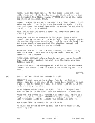 handle with his Buck knife. As the stone comes out, the
knife flips out of his hands, cuts his thumb and falls into
the turbulent Eau Claire River. STEWART stares at the water
top where it vanished. HOLD.
STEWART stands up and puts the gem in a zipper pocket in his
swimming suit. Then he puts the backpack on again, wincing,
then switching the strap away from the wound. He shivers in
the chill for just a second.
WIDE ANGLE: STEWART dives A BEAUTIFUL SWAN DIVE into the
swirling water.
ANGLE ON: THE WATER SURFACE, he surfaces, takes a deep
breath then swims hard at the waterfall. The current pushes
him against the sheer granite wall and he puts his head down
and crawl strokes hard against the blasting current and
torrent to get up next to the waterfall.
ANGLE ON: THE WALL, wet and moss covered, he finds a tiny
hand hold that allows him to suspend there, next to the
waterfall for a moment.
CLOSE SHOT; STEWART takes a deep breath and pushes himself
down under water against the rock with the water pouring,
falling over it.
UNDERWATER ANGLE: he struggles to stay out of the turbulent
current and close to the rock where his hands try to find a
hold.
CUT TO:
INT. AIRPOCKET UNDER THE WATERFALL - DAY148.
STEWART'S head pops up in a three foot by two foot air
pocket just below the cusp of the water fall (really is such
a place) and he gasps for air. His hands find the hold and
he is able to perch there.
He struggles to withdraw the spear from his backpack and
when he has it in his right hand he searches for something.
ANGLE ON: THE STONE wall beneath the waterfall. There is a
tiny slice in the rock. STEWART'S fingers probe it. Then
with trembling hands he inserts the spearpoint into it.
THE SPEAR fits in perfectly. He turns it.
WE HEAR: The sound of moving rock and a rock moves aside,
revealing a hole.
119 The Spear VS 3 Jim Finucan
 