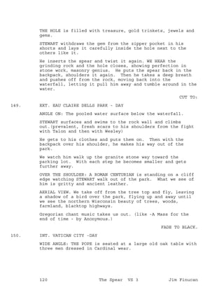 THE HOLE is filled with treasure, gold trinkets, jewels and
gems.
STEWART withdraws the gem from the zipper pocket in his
shorts and lays it carefully inside the hole next to the
others like it.
He inserts the spear and twist it again. WE HEAR the
grinding rock and the hole closes, showing perfection in
stone work, masonry genius. He puts the spear back in the
backpack, shoulders it again. Then he takes a deep breath
and pushes off from the rock, moving back into the
waterfall, letting it pull him away and tumble around in the
water.
CUT TO:
EXT. EAU CLAIRE DELLS PARK - DAY149.
ANGLE ON: The pooled water surface below the waterfall.
STEWART surfaces and swims to the rock wall and climbs
out.(prevalent, fresh scars to his shoulders from the fight
with Talon and then with Wesley)
He gets to his clothes and puts them on. Then with the
backpack over his shoulder, he makes his way out of the
park.
We watch him walk up the granite stone way toward the
parking lot. With each step he becomes smaller and gets
further away.
OVER THE SHOULDER: A ROMAN CENTURIAN is standing on a cliff
edge watching STEWART walk out of the park. What we see of
him is gritty and ancient leather.
AERIAL VIEW. We take off from the tree top and fly, leaving
a shadow of a bird over the park, flying up and away until
we see the northern Wisconsin beauty of trees, woods,
farmland, blacktop highways.
Gregorian chant music takes us out. (like -A Mass for the
end of time - by Anonymous.)
FADE TO BLACK.
INT. VATICAN CITY -DAY150.
WIDE ANGLE: THE POPE is seated at a large old oak table with
three men dressed in Cardinal wear.
120 The Spear VS 3 Jim Finucan
 