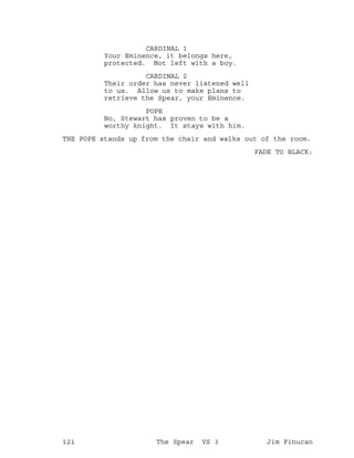CARDINAL 1
Your Eminence, it belongs here,
protected. Not left with a boy.
CARDINAL 2
Their order has never listened well
to us. Allow us to make plans to
retrieve the Spear, your Eminence.
POPE
No, Stewart has proven to be a
worthy knight. It stays with him.
THE POPE stands up from the chair and walks out of the room.
FADE TO BLACK:
121 The Spear VS 3 Jim Finucan
 