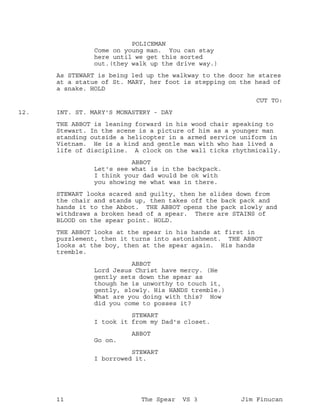 POLICEMAN
Come on young man. You can stay
here until we get this sorted
out.(they walk up the drive way.)
As STEWART is being led up the walkway to the door he stares
at a statue of St. MARY, her foot is stepping on the head of
a snake. HOLD
CUT TO:
INT. ST. MARY'S MONASTERY - DAY12.
THE ABBOT is leaning forward in his wood chair speaking to
Stewart. In the scene is a picture of him as a younger man
standing outside a helicopter in a armed service uniform in
Vietnam. He is a kind and gentle man with who has lived a
life of discipline. A clock on the wall ticks rhythmically.
ABBOT
Let's see what is in the backpack.
I think your dad would be ok with
you showing me what was in there.
STEWART looks scared and guilty, then he slides down from
the chair and stands up, then takes off the back pack and
hands it to the Abbot. THE ABBOT opens the pack slowly and
withdraws a broken head of a spear. There are STAINS of
BLOOD on the spear point. HOLD.
THE ABBOT looks at the spear in his hands at first in
puzzlement, then it turns into astonishment. THE ABBOT
looks at the boy, then at the spear again. His hands
tremble.
ABBOT
Lord Jesus Christ have mercy. (He
gently sets down the spear as
though he is unworthy to touch it,
gently, slowly. His HANDS tremble.)
What are you doing with this? How
did you come to posses it?
STEWART
I took it from my Dad's closet.
ABBOT
Go on.
STEWART
I borrowed it.
11 The Spear VS 3 Jim Finucan
 