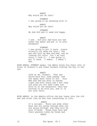 ABBOT
Why would you do that?
STEWART
I was going to go swimming with it.
ABBOT
Why would you do that?
STEWART
My Dad did and it made him happy.
ABBOT
I see. Did your dad know you had
taken the spear and put it in your
backpack?
STEWART
I was going to put it back. (tears
silently run down his face.) The
man who hurt my Mom and Dad, was he
looking for this? Cuz I am real
sorry I took it. I was going to
put it back. I swear. I swear I
was.
WIDE ANGLE: STEWART weeps, the Abbot moves his chair over in
front of Stewart's and leans forward looking the boy in the
eye.
ABBOT
Look at me, Stewart. That man
would have hurt them anyway, had
the spear been there or not. Your
Mom and Dad are both in heaven
right now with Jesus and I bet they
are glad you are safe right now
with us at the monastery. This has
nothing to do with you, and it is
not your fault.
WIDE ANGLE: in the Abbots office the boy leans into the old
man and cries like he has lost everything in life.
ABBOT
It's alright. There are some other
boys who are going through what you
are going through, and they will be
your friends. These boys have had
their parents taken by these bad
(MORE)
12 The Spear VS 3 Jim Finucan
 