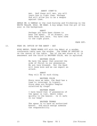men. And these evil men, you will
ABBOT (CONT'D)
learn how to fight them. Perhaps
God will allow you to be a weapon
against them.
ANGLE ON: A CANDLE in the room burning and flickering in the
WHITE TALLOW. HOLD. WE HEAR: A boy weeps from the pit of his
soul in the background.
ABBOT
Perhaps you have been chosen to
bear the spear. If so Stewart, you
have been sent here. You have come
to the right place.
FADE OUT:
FADE IN: OFFICE OF THE ABBOT - DAY13.
WIDE ANGLE: THREE MONKS SIT with the Abbot at a wooden
conference table near the window. The SPEAR OF DESTINY is
on the center of the table. Two of the men stare at it in
amazement and the third is BROTHER COLIN, who is agitated.
BROTHER COLIN
We have the spear that pierced the
side of Christ in our possession.
We are very blessed. But the Hand
will know soon and we can expect an
attack.
ABBOT
They will do no such thing.
BROTHER COLIN
Every move we make, the Hand has a
team to intercept in transit.
Since when are Knights Templar
outwitted by thugs?
BROTHER FRANK
I have heard that if possession of
the spear is lost, death comes
quickly to the bearer. Is it safe
in our keep?
BROTHER THOMAS
The spear is to have an authorized
bearer. God would assign someone
the responsibility.
13 The Spear VS 3 Jim Finucan
 