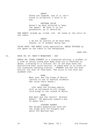 ABBOT
Those are legends, and if it isn't
found in scripture, I hold it at
bay.
BROTHER COLIN
Haven't we been selected to bear
the spear? We have it in our
possession, as it should be.
THE ABBOT; stands up, tired, old. He looks at the relic on
the table.
ABBOT
I am not so certain if we have been
chosen, or if Stewart Byrne has.
CLOSE SHOT: THE ABBOT looks speculative. ANGLE FOCUSES on
the spear on the table in the background.
FADE OUT:
FADE IN: ST. MARY'S MONASTERY - DAY14.
ANGLE ON: YOUNG STEWART in a classroom setting, a student in
a room of thirty young boys ages from six to fourteen in
desks, listening to a lecture. All of the boys have the
distinctive bowl style haircut. A robed monk is in front of
the classroom teaching history. STEWART now has the bowl
haircut the rest of them have. The slice to his face has
scabbed over.
MONK
What year was the Siege of Malta?
(points to one of several students
who raise their hands.)
STUDENT
1565 when the Ottoman empire,
with an estimated 40,000 troops
laid siege to the island of Malta.
MONK
And what was the result? Brother
Robert. (He gestures toward a boy
of about ten.)
STUDENT ROBERT
The Knights Hospitallar held off
the siege with 200 knights and
about 400 Maltese men.
14 The Spear VS 3 Jim Finucan
 