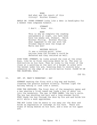 MONK
And what was the result of this
victory? Brother Stewart.
ANGLE ON: YOUNG STEWART looks like a deer in headlights for
a moment then composes himself.
STEWART
I don't .. know. Sir.
MONK
This is why we complete the reading
assignments at night, you have been
here two weeks now, Stewart. Watch
Brother Phillip. Brother Phillip,
what happened in the war with the
Ottoman empire once the Siege of
Malta was won?
BROTHER PHILLIP
It was a turning point, other
nations knew the Ottoman's could be
defeated and they resisted as well.
SIDE VIEW: STEWART; he looks around the room at the other
boys, like he is first realizing where he is. The scar is
distinctive on his face. Then he looks to the front of the
class at a painting on the wall of a knight in armor with
the helmet under his arm, kneeling down to receive holy
communion on the edge of an active battle field. CLOSE UP ON
THE PAINTING; HOLD.
CUT TO:
INT. ST. MARY'S MONESTARY - DAY15.
STEWART washing the floor with a big mop and bucket,
cleaning the granite surface silently. Torches light the
hallway making it look like a cavern.
OVER THE SHOULDER: The front door of the monastery opens and
a man wearing a Irish tweed cap leads a boy of about ten
into the monastery. The man is FRED SANNS, the boy's uncle.
The boy has shocking red hair and a long slender build.
FRED leads the boy through the door by his arm and holds him
still while a monk approaches.
THE BOY looks like he wants to run away out the door and
holds an expression of contempt on his face. There are
signs of being beaten on his face, and a scar on his upper
arm.
15 The Spear VS 3 Jim Finucan
 