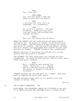 MONK
Can I help you?
FRED SANNS
Yea, this boy needs a home and
wants to stay here for awhile.
MONK
I am sorry sir, this isn't an
orphanage, it's a monastery.
FRED
Ok, so he's a Catholic. His name
is Wesley. Thank you very much.
(the man leaves the building back
through the door.)
MONK
Wait sir! (he chases out the door.)
ANGLE ON: WESLEY the boy looks around and sees Stewart
staring at him. He glares at Stewart in hatred and gives
him the finger. Then he draws a finger across his throat
and points at Stewart. The red haired boy makes a kicking
motion at Stewart and pantomimes more violent motions then
gestures at Stewart. STEWART stares at him, unimpressed.
WESLEY continues to pantomime the motions of a vicious
beating and then points at Stewart.
THE DOORWAY: The monk comes back into through the door
exasperated. He wears the bowl haircut they all have, and a
brown robe with a sandals.
MONK
Well, I guess we have another for
lunch. Follow me, .. a... Wesley
was it? (The boy follows the monk
but glares at Stewart in hatred as
he passes.)
STEWART watches the two walk past for a moment, then goes
back to mopping the stone floor again.
The MOP splashes soapy water on the granite floor and
sloshes it around. HOLD.
CUT TO:
INT.ST MARY'S MONASTERY - DAY16.
WIDE ANGLE: THE CLASSROOM; ANGLE ON: A PICTURE on the wall
of an ANGEL watching TWO CHILDREN cross a rickety bridge
16 The Spear VS 3 Jim Finucan
 
