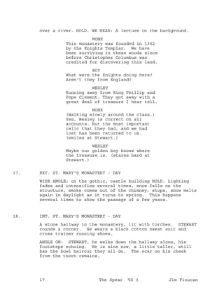 over a river. HOLD. WE HEAR: A lecture in the background.
MONK
This monastery was founded in 1362
by the Knights Templar. We have
been surviving in these woods since
before Christopher Columbus was
credited for discovering this land.
BOY
What were the Knights doing here?
Aren't they from England?
WESLEY
Running away from King Phillip and
Pope Clement. They got away with a
great deal of treasure I hear tell.
MONK
(Walking slowly around the class.)
Yes, Wesley is correct on all
accounts. But the most important
relic that they had, and we had
lost has been returned to us.
(smiles at Stewart.)
WESLEY
Maybe our golden boy knows where
the treasure is. (stares hard at
Stewart.)
EXT. ST. MARY'S MONASTERY - DAY17.
WIDE ANGLE: on the gothic, castle building HOLD. Lighting
fades and intensifies several times, snow falls on the
structure, smoke comes out of the chimney, stops, snow melts
again in daylight as it turns to spring. This happens
several times to show the passage of a few years.
INT. ST. MARY'S MONASTERY - DAY18.
A stone hallway in the monastery, lit with torches. STEWART
rounds a corner. He wears a black cotton sweat suit and
cross trainer running shoes.
ANGLE ON: STEWART, he walks down the hallway alone, his
footsteps echoing. He is nine now, a little taller, still
has the bowl haircut they all do. The scar on his cheek
from the thorn remains.
17 The Spear VS 3 Jim Finucan
 