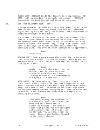 CLOSE SHOT: STEWART holds the dreamy, lost expression. WE
HEAR; yelling sounds of a struggle and contact. STEWART
approaches the open doorway and steps in the room.
INT. THE TRAINING ROOM - DAY19.
A large stone walled room with thin blue wrestling matts on
part of the floor. lighting comes from the tall cathedral
style ceiling with stained glass windows that throw beams of
filtered sunlight on the floor.
POV STEWART: A GROUP OF TEN BOYS, older than Stewart form a
circle, a robed monk stands outside the circle. THE BOYS
are wearing black sweat suits of cotton and they carry big
pieces of chalk, six inches long, a couple of inches thick.
Some of the boys are marked up with chalk marks and
breathing hard. THE BOYS stare at STEWART as he approaches.
MONK
Sound off!
MOVING SHOT: Camera pans across the young, fierce faces as
they shout out numbers from one to eleven. When we get to
Wesley's face, it is filled with contempt and hatred, he is
looking at Stewart.
MONK
Wesley, you are shark bait, in the
middle.( Wesley jumps into the
circle of nine boys and turns
looking at them with a challenge in
his eyes.) Six and four!
WIDE ANGLE: Two boys move out fast into the circle with
their chalk sticks. They hold them like knives and attack.
WESLEY SLASHES and marks them with chalk while maneuvering
away from their attack. He marks up the other boys while
not getting marked himself, enjoying it. Then he kicks one
in the balls and strikes the other with his empty fist,
knocking both down.
MONK
Very good, Wesley has advanced in
his footwork abilities faster than
most and this makes him an
effective fighter. The game of
shark bait points out our strengths
and weakness. Nice of you to join
us Stewart, you are three minutes
late. Stewart and Brother Michael
in the center please.
18 The Spear VS 3 Jim Finucan
 