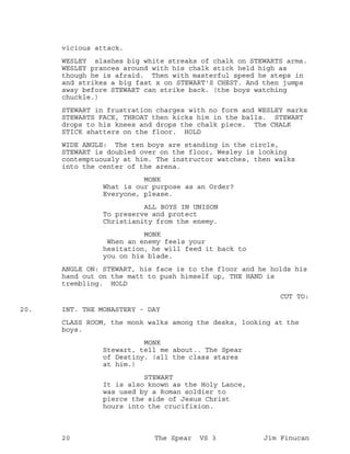 vicious attack.
WESLEY slashes big white streaks of chalk on STEWARTS arms.
WESLEY prances around with his chalk stick held high as
though he is afraid. Then with masterful speed he steps in
and strikes a big fast x on STEWART'S CHEST. And then jumps
away before STEWART can strike back. (the boys watching
chuckle.)
STEWART in frustration charges with no form and WESLEY marks
STEWARTS FACE, THROAT then kicks him in the balls. STEWART
drops to his knees and drops the chalk piece. The CHALK
STICK shatters on the floor. HOLD
WIDE ANGLE: The ten boys are standing in the circle,
STEWART is doubled over on the floor, Wesley is looking
contemptuously at him. The instructor watches, then walks
into the center of the arena.
MONK
What is our purpose as an Order?
Everyone, please.
ALL BOYS IN UNISON
To preserve and protect
Christianity from the enemy.
MONK
When an enemy feels your
hesitation, he will feed it back to
you on his blade.
ANGLE ON: STEWART, his face is to the floor and he holds his
hand out on the matt to push himself up, THE HAND is
trembling. HOLD
CUT TO:
INT. THE MONASTERY - DAY20.
CLASS ROOM, the monk walks among the desks, looking at the
boys.
MONK
Stewart, tell me about.. The Spear
of Destiny. (all the class stares
at him.)
STEWART
It is also known as the Holy Lance,
was used by a Roman soldier to
pierce the side of Jesus Christ
hours into the crucifixion.
20 The Spear VS 3 Jim Finucan
 