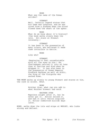 MONK
What was the name of the Roman
solider?
STEWART
Well, Catholic legend states that
his name was Longinus, and he was
cured from a disease when the blood
flowed down the shaft of the spear.
MONK
What do we know about it's history?
(the monk walks slowly down the
isle. All stare at Stewart
intensely.)
STEWART
It has been in the possession of
many rulers, who believed it made
them invincible in battle.
MONK
Like who?
STEWART
(Beginning to feel uncomfortable
with all the eyes on him.) Um,
Charlemagne carried it into no less
than 47 battles and died when he
dropped it. It has also been in
the possession of Roman Emperor
Fredreck Barbosa as well as Aldic,
the King of the Visigoths who
sacked Rome.
THE MONK walks up slowly to young Stewart and stares at him,
the room is silent. HOLD.
MONK
Brother Stan, what can you add to
what Brother Stewart has said.
BROTHER STAN
Napoleon sought after it, but he
never got it. Hitler seized it,
and had it until Patton acquired
it, Hitler committed suicide days
later.
MONK, walks down the isle and stops at WESLEY, who looks
strong and defiant.
21 The Spear VS 3 Jim Finucan
 