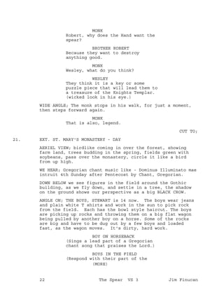 MONK
Robert, why does the Hand want the
spear?
BROTHER ROBERT
Because they want to destroy
anything good.
MONK
Wesley, what do you think?
WESLEY
They think it is a key or some
puzzle piece that will lead them to
a treasure of the Knights Templar.
(wicked look in his eye.)
WIDE ANGLE; The monk stops in his walk, for just a moment,
then steps forward again.
MONK
That is also, legend.
CUT TO;
EXT. ST. MARY'S MONASTERY - DAY21.
AERIEL VIEW; birdlike coming in over the forest, showing
farm land, trees budding in the spring, fields green with
soybeans, pass over the monastery, circle it like a bird
from up high.
WE HEAR; Gregorian chant music like - Dominus Illuminato mae
intruit 4th Sunday after Pentecost by Chant, Gregorian.
DOWN BELOW we see figures in the field around the Gothic
building, as we fly down, and settle in a tree, the shadow
on the ground shows our perspective as a big BLACK CROW.
ANGLE ON; THE BOYS, STEWART is 14 now. The boys wear jeans
and plain white T shirts and work in the sun to pick rock
from the field. Each has the bowl style haircut. The boys
are picking up rocks and throwing them on a big flat wagon
being pulled by another boy on a horse. Some of the rocks
are big and have to be dug out by a few boys and loaded
fast, as the wagon moves. It's dirty, hard work.
BOY ON HORSEBACK
(Sings a lead part of a Gregorian
chant song that praises the Lord.)
BOYS IN THE FIELD
(Respond with their part of the
(MORE)
22 The Spear VS 3 Jim Finucan
 