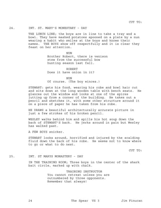 CUT TO:
INT. ST. MARY'S MONESTARY - DAY24.
THE LUNCH LINE; the boys are in line to take a tray and a
bowl. They have mashed potatoes spooned on a plate by a nun
wearing a habit who smiles at the boys and knows their
names. THE BOYS show off respectfully and it is clear they
feast on her attention.
NUN
Brother Robert, there is venison
stew from the successful bow
hunting season last fall.
ROBERT
Does it have onion in it?
NUN
Of course. (The boy winces.)
STEWART: gets his food, wearing his robe and bowl hair cut
and sits down at the long wooden table with bench seats. He
glances out the window and looks at one of the spires
jutting up from a corner of the building. He takes out a
pencil and sketches it, with some other structure around it
on a piece of paper he has taken from his robe.
HE DRAWS a beautiful architecturally accurate picture in
just a few strokes of his broken pencil.
WESLEY walks behind him and spills his hot soup down the
back of STEWART'S back. He jerks around in pain but Wesley
has walked past.
A FEW BOYS snicker.
STEWART looks around, horrified and injured by the scalding
fluid down the back of his robe. He seems not to know where
to go or what to do next.
CUT TO:
INT. ST MARYS MONASTERY - DAY25.
IN THE TRAINING ROOM; Three boys in the center of the shark
bait circle, marked up with chalk.
TRAINING INSTRUCTOR
You cannot retreat unless you are
outnumbered by three opponents.
Remember that always!
24 The Spear VS 3 Jim Finucan
 