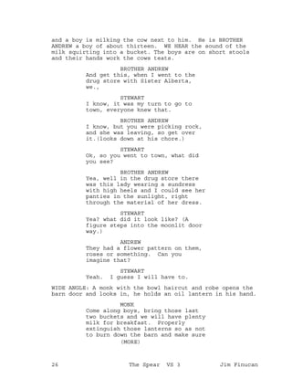 and a boy is milking the cow next to him. He is BROTHER
ANDREW a boy of about thirteen. WE HEAR the sound of the
milk squirting into a bucket. The boys are on short stools
and their hands work the cows teats.
BROTHER ANDREW
And get this, when I went to the
drug store with Sister Alberta,
we.,
STEWART
I know, it was my turn to go to
town, everyone knew that.
BROTHER ANDREW
I know, but you were picking rock,
and she was leaving, so get over
it.(looks down at his chore.)
STEWART
Ok, so you went to town, what did
you see?
BROTHER ANDREW
Yea, well in the drug store there
was this lady wearing a sundress
with high heels and I could see her
panties in the sunlight, right
through the material of her dress.
STEWART
Yea? what did it look like? (A
figure steps into the moonlit door
way.)
ANDREW
They had a flower pattern on them,
roses or something. Can you
imagine that?
STEWART
Yeah. I guess I will have to.
WIDE ANGLE: A monk with the bowl haircut and robe opens the
barn door and looks in, he holds an oil lantern in his hand.
MONK
Come along boys, bring those last
two buckets and we will have plenty
milk for breakfast. Properly
extinguish those lanterns so as not
to burn down the barn and make sure
(MORE)
26 The Spear VS 3 Jim Finucan
 