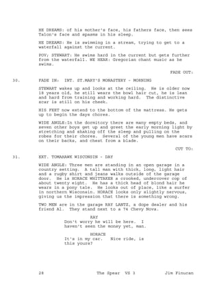 HE DREAMS: of his mother's face, his fathers face, then sees
Talon's face and spasms in his sleep.
HE DREAMS: He is swimming in a stream, trying to get to a
waterfall against the current.
POV; STEWART: He swims hard in the current but gets further
from the waterfall. WE HEAR: Gregorian chant music as he
swims.
FADE OUT:
FADE IN: INT. ST.MARY'S MONASTERY - MORNING30.
STEWART wakes up and looks at the ceiling. He is older now
18 years old, he still wears the bowl hair cut, he is lean
and hard from training and working hard. The distinctive
scar is still on his cheek.
HIS FEET now extend to the bottom of the mattress. He gets
up to begin the days chores.
WIDE ANGLE:In the dormitory there are many empty beds, and
seven other boys get up and greet the early morning light by
stretching and shaking off the sleep and pulling on the
robes for their chores. Several of the young men have scars
on their backs, and chest from a blade.
CUT TO:
EXT. TOMAHAWK WISCONSIN - DAY31.
WIDE ANGLE: Three men are standing in an open garage in a
country setting. A tall man with thick, long, light hair
and a rugby shirt and jeans walks outside of the garage
door. He is HORACE WHITTAKER a crooked, undercover cop of
about twenty eight. He has a thick head of blond hair he
wears in a pony tale. He looks out of place, like a surfer
in northern Wisconsin. HORACE looks only slightly nervous,
giving us the impression that there is something wrong.
TWO MEN are in the garage RAY LANTZ, a dope dealer and his
friend Al. They stand next to a 74 Chevy Nova.
RAY
Don't worry he will be here. I
haven't seen the money yet, man.
HORACE
It's in my car. Nice ride, is
this yours?
28 The Spear VS 3 Jim Finucan
 